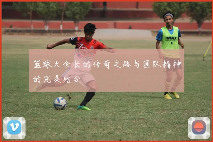 篮球火会长的传奇之路与团队精神的完美结合
