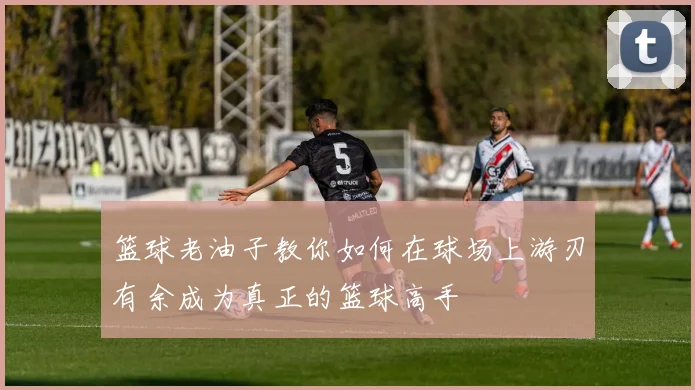 篮球老油子教你如何在球场上游刃有余成为真正的篮球高手