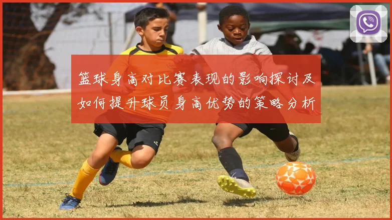篮球身高对比赛表现的影响探讨及如何提升球员身高优势的策略分析