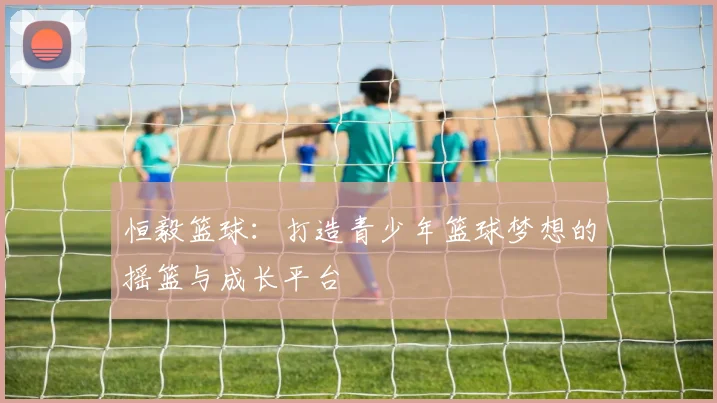 恒毅篮球：打造青少年篮球梦想的摇篮与成长平台