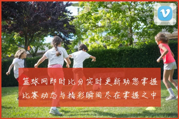 篮球网即时比分实时更新助您掌握比赛动态与精彩瞬间尽在掌握之中