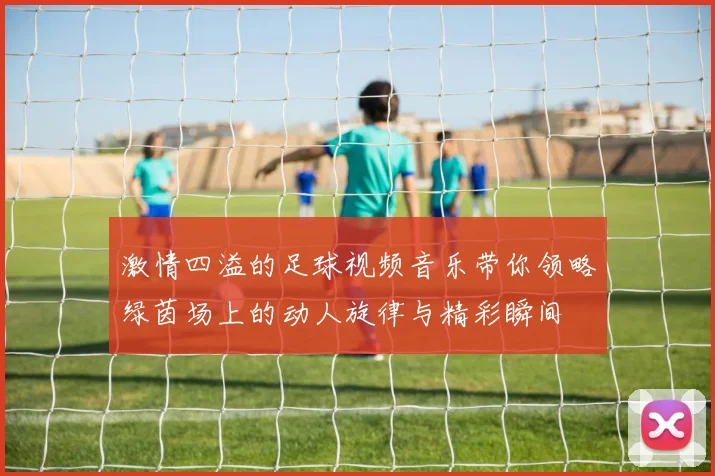 激情四溢的足球视频音乐带你领略绿茵场上的动人旋律与精彩瞬间